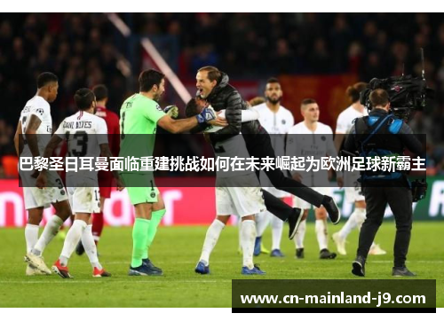 巴黎圣日耳曼面临重建挑战如何在未来崛起为欧洲足球新霸主 巴黎圣日耳曼面临重建挑战如何在未来崛起为欧洲足球新霸主