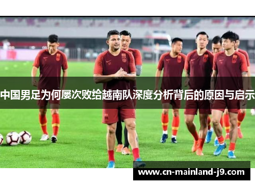 中国男足为何屡次败给越南队深度分析背后的原因与启示 中国男足为何屡次败给越南队深度分析背后的原因与启示