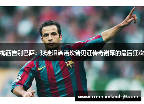 梅西告别巴萨:球迷泪洒诺坎普见证传奇谢幕的最后狂欢 梅西告别巴萨:球迷泪洒诺坎普见证传奇谢幕的最后狂欢