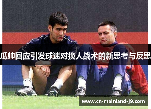 瓜帅回应引发球迷对换人战术的新思考与反思