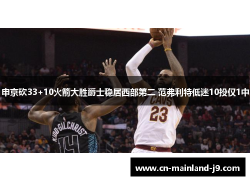 申京砍33+10火箭大胜爵士稳居西部第二 范弗利特低迷10投仅1中 申京砍33+10火箭大胜爵士稳居西部第二 范弗利特低迷10投仅1中