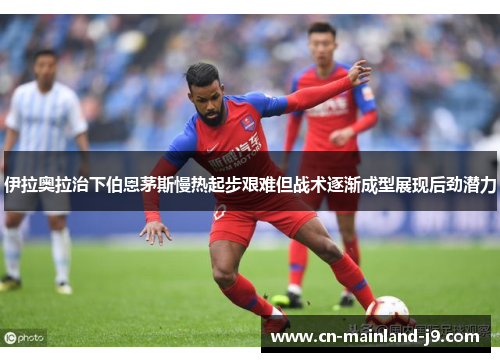 伊拉奥拉治下伯恩茅斯慢热起步艰难但战术逐渐成型展现后劲潜力 伊拉奥拉治下伯恩茅斯慢热起步艰难但战术逐渐成型展现后劲潜力