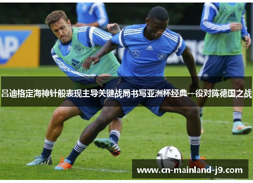 吕迪格定海神针般表现主导关键战局书写亚洲杯经典一役对阵德国之战 吕迪格定海神针般表现主导关键战局书写亚洲杯经典一役对阵德国之战