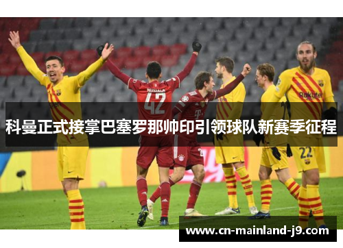 科曼正式接掌巴塞罗那帅印引领球队新赛季征程