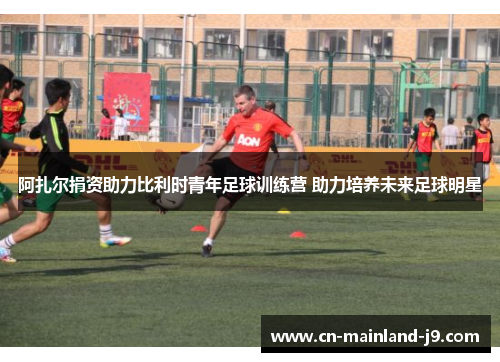 阿扎尔捐资助力比利时青年足球训练营 助力培养未来足球明星 阿扎尔捐资助力比利时青年足球训练营 助力培养未来足球明星