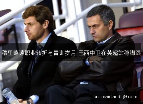 穆里略谈职业转折与青训岁月 巴西中卫在英超站稳脚跟